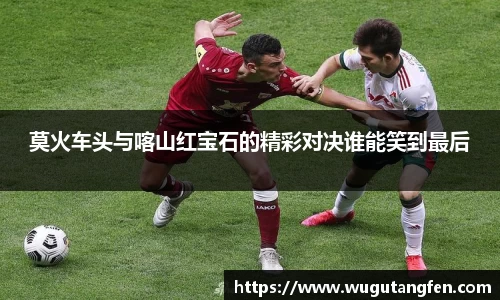 莫火车头与喀山红宝石的精彩对决谁能笑到最后