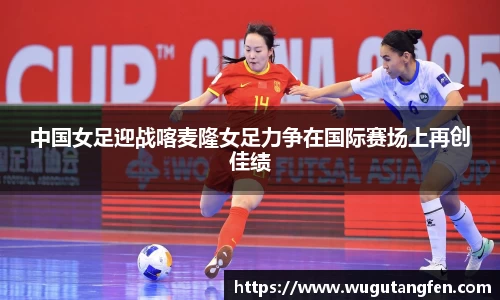 中国女足迎战喀麦隆女足力争在国际赛场上再创佳绩