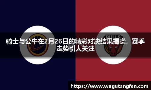 骑士与公牛在2月26日的精彩对决结果揭晓，赛季走势引人关注
